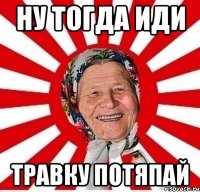 ну тогда иди травку потяпай