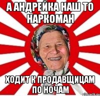 А АНДРЕЙКА НАШ ТО НАРКОМАН ХОДИТ К ПРОДАВЩИЦАМ ПО НОЧАМ