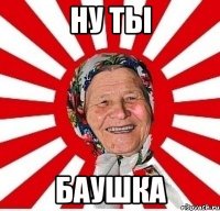 ну ты баушка