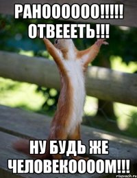 Раноооооо!!!!! Отвеееть!!! Ну будь же человекоооом!!!