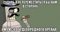 Сударь, а не переместиться бы вам в сторону мужского детородного органа