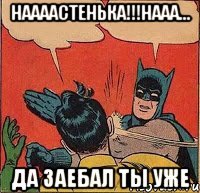 Наааастенька!!!Нааа... Да заебал ты уже