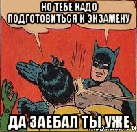 Но тебе надо подготовиться к экзамену Да заебал ты уже