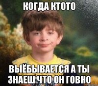 когда ктото выёбывается а ты знаеш что он говно