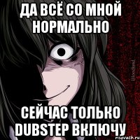 да всё со мной нормально сейчас только dubstep включу