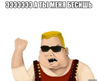 эЭЭЭЭЭЭ А ТЫ МЕНЯ БЕСИШЬ 