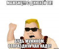 Мажбиц!!! С днюхой тя! Будь мужиком, отпразднуй как надо!