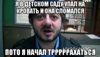 я в детском саду упал на кровать и она сломался пото я начал трррррахаться