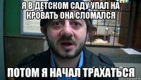 я в детском саду упал на кровать она сломался потом я начал трахаться