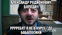 александр родионович бородач рррребят я не в курсе где бабалосикй