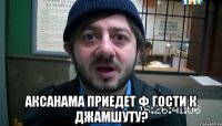  АКСАНАМА ПРИЕДЕТ Ф ГОСТИ К ДЖАМШУТУ?