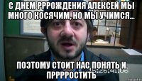 с днем рррождения Алексей мы много косячим, но мы учимся... Поэтому стоит нас понять и прррростить