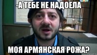 -А ТЕБЕ НЕ НАДОЕЛА МОЯ АРМЯНСКАЯ РОЖА?