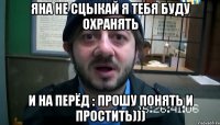 Яна не сцыкай я тебя буду охранять и на перёд : прошу понять и простить)))