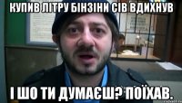 купив літру бінзіни сів вдихнув і шо ти думаєш? ПОЇХАВ.