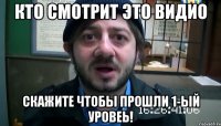 КТО СМОТРИТ ЭТО ВИДИО СКАЖИТЕ ЧТОБЫ ПРОШЛИ 1-ЫЙ УРОВЕЬ!