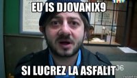 eu is djovanix9 si lucrez la asfalit