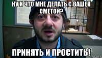 Ну и что мне делать с вашей сметой? Принять и простить!