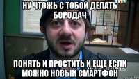 ну чтожь с тобой делать бородач понять и простить и еще если можно новый смартфон