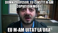 Domn profesor, eu cinstit n-am copiat din mobil eu m-am uitat la ora