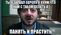 ты взарвал Европу к хуям что нам с табой делать А ПАНЯТЬ И ПРАСТИТЬ