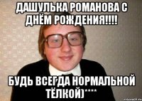 ДАШУЛЬКА РОМАНОВА С ДНЁМ РОЖДЕНИЯ!!!! БУДЬ ВСЕГДА НОРМАЛЬНОЙ ТЁЛКОЙ)****