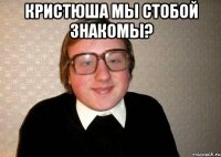 кристюша мы стобой знакомы? 