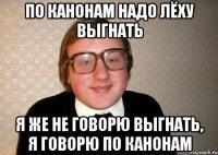 По канонам надо Лёху выгнать Я же не говорю выгнать, я говорю по канонам