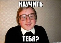 научить тебя?