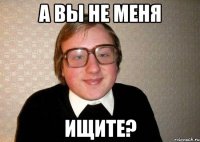 а вы не меня ищите?