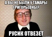 А вы не были у Тамары Григорьевны? Русик отвезет