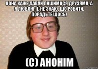 Вона каже давай лишимося друзями, а я люблю її, не знаю, що робити. Порадьте щось! (с) Анонім