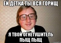 ей детка ты вся горищ я твой огнетушитель пыщ пыщ