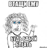 втащи ему будь бабой блеать