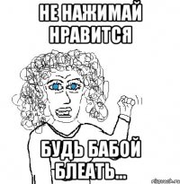 Не нажимай нравится Будь бабой блеать...