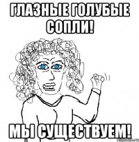 глазные голубые сопли! МЫ СУЩЕСТВУЕМ!