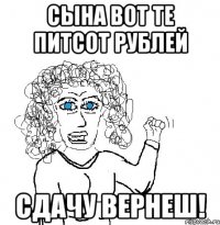 СЫНА ВОТ ТЕ ПИТСОТ РУБЛЕЙ СДАЧУ ВЕРНЕШ!