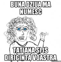 buna dziua ma numesc tatiana si is diriginta voastra