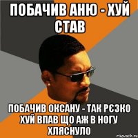 побачив аню - хуй став побачив оксану - так рєзко хуй впав що аж в ногу хляснуло