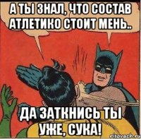 а ты знал, что состав атлетико стоит мень.. да заткнись ты уже, сука!