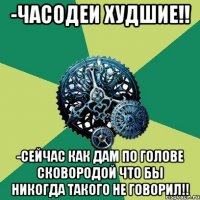 -Часодеи худшие!! -СЕЙЧАС КАК ДАМ ПО ГОЛОВЕ СКОВОРОДОЙ ЧТО БЫ НИКОГДА ТАКОГО НЕ ГОВОРИЛ!!