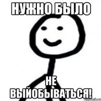 нужно было не выйобываться!