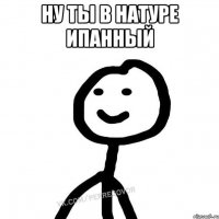 Ну ты в натуре ипанный 