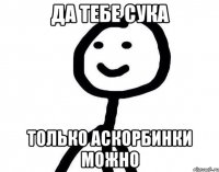 да тебе сука только аскорбинки можно