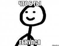 Что б ты ебнулся