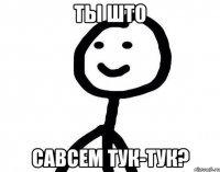 Ты што савсем тук-тук?