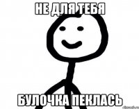 не для тебя булочка пеклась