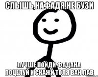 Слышь,Нафадя,не бузи Лучше пойди Фадана поцелуй и скажи Толя Ван лав