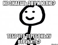 Не знаешь Эву и Юлю? Тебе что теребоньку отрубить?