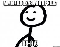 Ммм..Плохая говоришь Ну-ну)